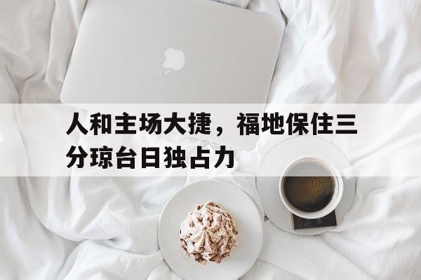 星空体育官网下载-关于人和主场大捷，福地保住三分琼台日独占力的信息